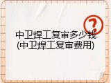 中卫焊工复审多少钱(中卫焊工复审费用)