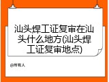 汕头焊工证复审在汕头什么地方(汕头焊工证复审地点)