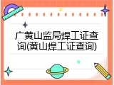 广黄山监局焊工证查询(黄山焊工证查询)