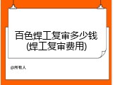 百色焊工复审多少钱(焊工复审费用)