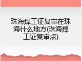 珠海焊工证复审在珠海什么地方(珠海焊工证复审点)