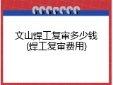 文山焊工复审多少钱(焊工复审费用)