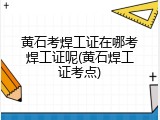 黄石考焊工证在哪考焊工证呢(黄石焊工证考点)