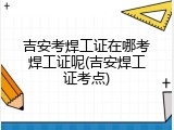 吉安考焊工证在哪考焊工证呢(吉安焊工证考点)