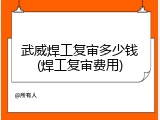 武威焊工复审多少钱(焊工复审费用)