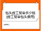 包头焊工复审多少钱(焊工复审包头费用)