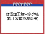 鹰潭焊工复审多少钱(焊工复审鹰潭费用)