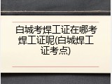 白城考焊工证在哪考焊工证呢(白城焊工证考点)