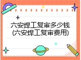 六安焊工复审多少钱(六安焊工复审费用)