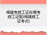 福建考焊工证在哪考焊工证呢(福建焊工证考点)