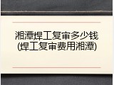 湘潭焊工复审多少钱(焊工复审费用湘潭)