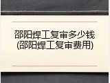 邵阳焊工复审多少钱(邵阳焊工复审费用)