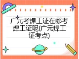 广元考焊工证在哪考焊工证呢(广元焊工证考点)