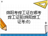 绵阳考焊工证在哪考焊工证呢(绵阳焊工证考点)