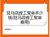驻马店焊工复审多少钱(驻马店焊工复审费用)