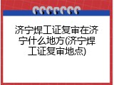 济宁焊工证复审在济宁什么地方(济宁焊工证复审地点)