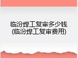 临汾焊工复审多少钱(临汾焊工复审费用)