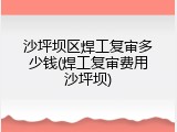 沙坪坝区焊工复审多少钱(焊工复审费用沙坪坝)
