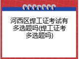 河西区焊工证考试有多选题吗(焊工证考多选题吗)