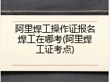 阿里焊工操作证报名焊工在哪考(阿里焊工证考点)