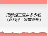 成都焊工复审多少钱(成都焊工复审费用)