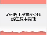 泸州焊工复审多少钱(焊工复审费用)