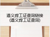 遵义焊工证查询链接(遵义焊工证查询)