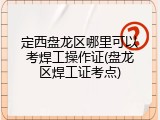 定西盘龙区哪里可以考焊工操作证(盘龙区焊工证考点)