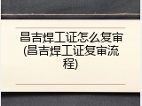 昌吉焊工证怎么复审(昌吉焊工证复审流程)