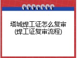 塔城焊工证怎么复审(焊工证复审流程)