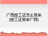 广西焊工证怎么复审(焊工证复审广西)