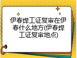 伊春焊工证复审在伊春什么地方(伊春焊工证复审地点)
