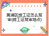 黄浦区焊工证怎么复审(焊工证复审地点)