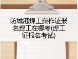 防城港焊工操作证报名焊工在哪考(焊工证报名考试)