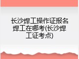 长沙焊工操作证报名焊工在哪考(长沙焊工证考点)