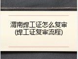 渭南焊工证怎么复审(焊工证复审流程)
