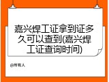 嘉兴焊工证拿到证多久可以查到(嘉兴焊工证查询时间)