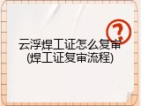 云浮焊工证怎么复审(焊工证复审流程)