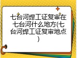 七台河焊工证复审在七台河什么地方(七台河焊工证复审地点)