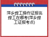 萍乡焊工操作证报名焊工在哪考(萍乡焊工证报考点)
