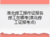 淮北焊工操作证报名焊工在哪考(淮北焊工证报考点)