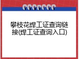 攀枝花焊工证查询链接(焊工证查询入口)