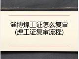 淄博焊工证怎么复审(焊工证复审流程)