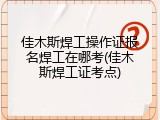 佳木斯焊工操作证报名焊工在哪考(佳木斯焊工证考点)