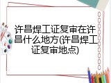 许昌焊工证复审在许昌什么地方(许昌焊工证复审地点)
