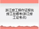 浙江焊工操作证报名焊工在哪考(浙江焊工证考点)