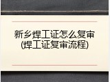 新乡焊工证怎么复审(焊工证复审流程)