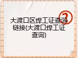 大渡口区焊工证查询链接(大渡口焊工证查询)