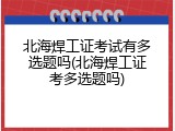 北海焊工证考试有多选题吗(北海焊工证考多选题吗)