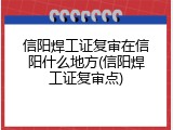 信阳焊工证复审在信阳什么地方(信阳焊工证复审点)